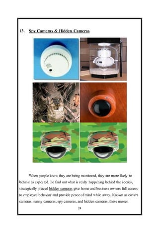 24
13. Spy Cameras & Hidden Cameras
When people know they are being monitored, they are more likely to
behave as expected. To find out what is really happening behind the scenes,
strategically placed hidden cameras give home and business owners full access
to employee behavior and provide peace of mind while away. Known as covert
cameras, nanny cameras, spy cameras, and hidden cameras, these unseen
 