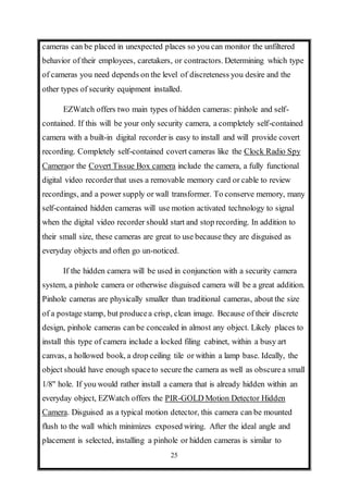 25
cameras can be placed in unexpected places so you can monitor the unfiltered
behavior of their employees, caretakers, or contractors. Determining which type
of cameras you need depends on the level of discreteness you desire and the
other types of security equipment installed.
EZWatch offers two main types of hidden cameras: pinhole and self-
contained. If this will be your only security camera, a completely self-contained
camera with a built-in digital recorder is easy to install and will provide covert
recording. Completely self-contained covert cameras like the Clock Radio Spy
Cameraor the Covert Tissue Box camera include the camera, a fully functional
digital video recorderthat uses a removable memory card or cable to review
recordings, and a power supply or wall transformer. To conserve memory, many
self-contained hidden cameras will use motion activated technology to signal
when the digital video recorder should start and stop recording. In addition to
their small size, these cameras are great to use because they are disguised as
everyday objects and often go un-noticed.
If the hidden camera will be used in conjunction with a security camera
system, a pinhole camera or otherwise disguised camera will be a great addition.
Pinhole cameras are physically smaller than traditional cameras, about the size
of a postage stamp, but producea crisp, clean image. Because of their discrete
design, pinhole cameras can be concealed in almost any object. Likely places to
install this type of camera include a locked filing cabinet, within a busy art
canvas, a hollowed book, a drop ceiling tile or within a lamp base. Ideally, the
object should have enough spaceto secure the camera as well as obscurea small
1/8" hole. If you would rather install a camera that is already hidden within an
everyday object, EZWatch offers the PIR-GOLD Motion Detector Hidden
Camera. Disguised as a typical motion detector, this camera can be mounted
flush to the wall which minimizes exposed wiring. After the ideal angle and
placement is selected, installing a pinhole or hidden cameras is similar to
 