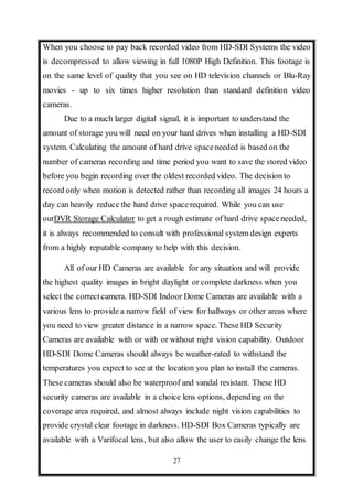 27
When you choose to pay back recorded video from HD-SDI Systems the video
is decompressed to allow viewing in full 1080P High Definition. This footage is
on the same level of quality that you see on HD television channels or Blu-Ray
movies - up to six times higher resolution than standard definition video
cameras.
Due to a much larger digital signal, it is important to understand the
amount of storage you will need on your hard drives when installing a HD-SDI
system. Calculating the amount of hard drive spaceneeded is based on the
number of cameras recording and time period you want to save the stored video
before you begin recording over the oldest recorded video. The decision to
record only when motion is detected rather than recording all images 24 hours a
day can heavily reduce the hard drive spacerequired. While you can use
ourDVR Storage Calculator to get a rough estimate of hard drive spaceneeded,
it is always recommended to consult with professional system design experts
from a highly reputable company to help with this decision.
All of our HD Cameras are available for any situation and will provide
the highest quality images in bright daylight or complete darkness when you
select the correctcamera. HD-SDI Indoor Dome Cameras are available with a
various lens to provide a narrow field of view for hallways or other areas where
you need to view greater distance in a narrow space. These HD Security
Cameras are available with or with or without night vision capability. Outdoor
HD-SDI Dome Cameras should always be weather-rated to withstand the
temperatures you expect to see at the location you plan to install the cameras.
These cameras should also be waterproof and vandal resistant. These HD
security cameras are available in a choice lens options, depending on the
coverage area required, and almost always include night vision capabilities to
provide crystal clear footage in darkness. HD-SDI Box Cameras typically are
available with a Varifocal lens, but also allow the user to easily change the lens
 