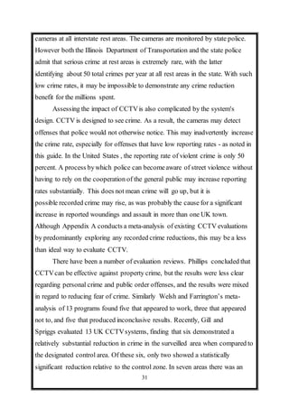 31
cameras at all interstate rest areas. The cameras are monitored by state police.
However both the Illinois Department of Transportation and the state police
admit that serious crime at rest areas is extremely rare, with the latter
identifying about 50 total crimes per year at all rest areas in the state. With such
low crime rates, it may be impossible to demonstrate any crime reduction
benefit for the millions spent.
Assessing the impact of CCTVis also complicated by the system's
design. CCTV is designed to see crime. As a result, the cameras may detect
offenses that police would not otherwise notice. This may inadvertently increase
the crime rate, especially for offenses that have low reporting rates - as noted in
this guide. In the United States , the reporting rate of violent crime is only 50
percent. A process bywhich police can becomeaware of street violence without
having to rely on the cooperation of the general public may increase reporting
rates substantially. This does not mean crime will go up, but it is
possible recorded crime may rise, as was probably the cause for a significant
increase in reported woundings and assault in more than one UK town.
Although Appendix A conducts a meta-analysis of existing CCTV evaluations
by predominantly exploring any recorded crime reductions, this may be a less
than ideal way to evaluate CCTV.
There have been a number of evaluation reviews. Phillips concluded that
CCTVcan be effective against property crime, but the results were less clear
regarding personal crime and public order offenses, and the results were mixed
in regard to reducing fear of crime. Similarly Welsh and Farrington’s meta-
analysis of 13 programs found five that appeared to work, three that appeared
not to, and five that produced inconclusive results. Recently, Gill and
Spriggs evaluated 13 UK CCTVsystems, finding that six demonstrated a
relatively substantial reduction in crime in the surveilled area when compared to
the designated control area. Of these six, only two showed a statistically
significant reduction relative to the control zone. In seven areas there was an
 