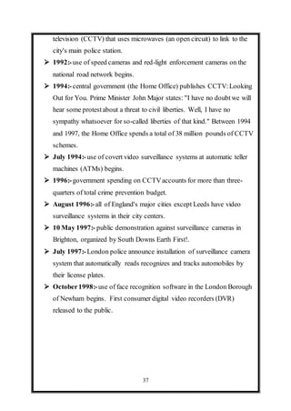37
television (CCTV) that uses microwaves (an open circuit) to link to the
city's main police station.
 1992:-use of speed cameras and red-light enforcement cameras on the
national road network begins.
 1994:-central government (the Home Office) publishes CCTV:Looking
Out for You. Prime Minister John Major states: "I have no doubtwe will
hear some protestabout a threat to civil liberties. Well, I have no
sympathy whatsoever for so-called liberties of that kind." Between 1994
and 1997, the Home Office spends a total of 38 million pounds of CCTV
schemes.
 July 1994:-use of covert video surveillance systems at automatic teller
machines (ATMs) begins.
 1996:-government spending on CCTVaccounts for more than three-
quarters of total crime prevention budget.
 August 1996:-all of England's major cities except Leeds have video
surveillance systems in their city centers.
 10 May 1997:- public demonstration against surveillance cameras in
Brighton, organized by South Downs Earth First!.
 July 1997:-London police announce installation of surveillance camera
system that automatically reads recognizes and tracks automobiles by
their license plates.
 October1998:-use of face recognition software in the London Borough
of Newham begins. First consumer digital video recorders (DVR)
released to the public.
 
