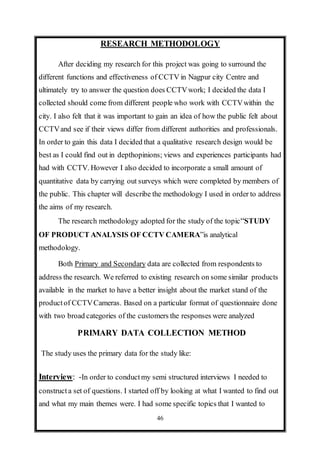 46
RESEARCH METHODOLOGY
After deciding my research for this project was going to surround the
different functions and effectiveness of CCTV in Nagpur city Centre and
ultimately try to answer the question does CCTVwork; I decided the data I
collected should come from different people who work with CCTVwithin the
city. I also felt that it was important to gain an idea of how the public felt about
CCTVand see if their views differ from different authorities and professionals.
In order to gain this data I decided that a qualitative research design would be
best as I could find out in depthopinions; views and experiences participants had
had with CCTV. However I also decided to incorporate a small amount of
quantitative data by carrying out surveys which were completed by members of
the public. This chapter will describe the methodology I used in order to address
the aims of my research.
The research methodology adopted for the study of the topic“STUDY
OF PRODUCT ANALYSIS OF CCTV CAMERA”is analytical
methodology.
Both Primary and Secondary data are collected from respondents to
address the research. We referred to existing research on some similar products
available in the market to have a better insight about the market stand of the
productof CCTVCameras. Based on a particular format of questionnaire done
with two broad categories of the customers the responses were analyzed
PRIMARY DATA COLLECTION METHOD
The study uses the primary data for the study like:
Interview: -In order to conductmy semi structured interviews I needed to
constructa set of questions. I started off by looking at what I wanted to find out
and what my main themes were. I had some specific topics that I wanted to
 