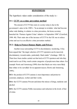 49
HYPOTHESIS
The hypothesis taken under consideration of the study is:-
H-1:- CCTV as a crime prevention method
The amount of CCTVthat exists in society today is due to the
government’s aims in the 1990’s. “In an attempt to revitalize what had become
rather stale thinking in relation to crime prevention, the home secretary
launched the ‘Partners Against Crime’ initiative in September 1994” (Crawford,
1998: 40). Their main aim of the increase of CCTVin the UK was to reduce
crime and use it as an effective crime prevention method.
H-2:- Help to Protect Human Rights and Privacy
Another issue surrounding CCTVis discriminatory monitoring. It has
been argued that “the target selection of CCTV operators can be massively
discriminatory towards males, particularly black males” (Armitage, 2002: 6).
There have been studies carried out that look at CCTV operators and who they
watch and to see if they watch certain categories of people more than others. For
example Norris and Armstrong (1999) show that blacks are twice more likely
than whites to be surveilled for no apparent reason. (Norris and Armstrong,
1999:).
H-3:- the product of CCTVcameras is most importance and protect to
customer, employee, worker and their works.
H-4:- the CCTVcameras Prevent and detect the misuse of drugs, medicine and
alcohol.
H-5:- the CCTVcameras Public reassurance and reduction in the levels of fear
of crime.
 