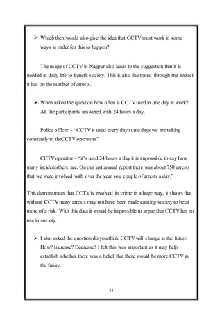 53
 Which then would also give the idea that CCTV must work in some
ways in order for this to happen?
The usage of CCTV in Nagpur also leads to the suggestion that it is
needed in daily life to benefit society. This is also illustrated through the impact
it has on the number of arrests.
 When asked the question how often is CCTVused in one day at work?
All the participants answered with 24 hours a day.
Police officer – “CCTVis used every day some days we are talking
constantly to theCCTV operators”
CCTVoperator – “it’s used 24 hours a day it is impossible to say how
many incidentsthere are. On our last annual report there was about 750 arrests
that we were involved with over the year so a couple of arrests a day.”
This demonstrates that CCTVis involved in crime in a huge way, it shows that
without CCTVmany arrests may not have been made causing society to be at
more of a risk. With this data it would be impossible to argue that CCTV has no
use in society.
 I also asked the question do you think CCTV will change in the future.
How? Increase? Decrease? I felt this was important as it may help
establish whether there was a belief that there would be more CCTV in
the future.
 