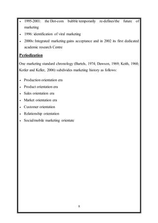 8
 1995-2001: the Dot-com bubble temporarily re-defines[the future of
marketing
 1996: identification of viral marketing
 2000s: Integrated marketing gains acceptance and in 2002 its first dedicated
academic research Centre
Periodization
One marketing standard chronology (Bartels, 1974; Dawson, 1969; Keith, 1960;
Kotler and Keller, 2006) subdivides marketing history as follows:
 Production orientation era
 Product orientation era
 Sales orientation era
 Market orientation era
 Customer orientation
 Relationship orientation
 Social/mobile marketing orientate
 