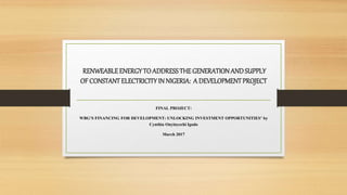 RENWEABLEENERGYTO ADDRESSTHEGENERATIONANDSUPPLY
OF CONSTANT ELECTRICITY IN NIGERIA: A DEVELOPMENT PROJECT
FINAL PROJECT:
WBG’S FINANCING FOR DEVELOPMENT: UNLOCKING INVESTMENT OPPORTUNITIES’ by
Cynthia Onyinyechi Igodo
March 2017
 