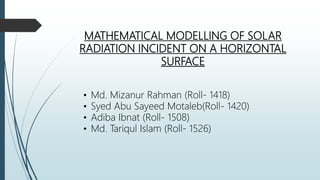 MATHEMATICAL MODELLING OF SOLAR
RADIATION INCIDENT ON A HORIZONTAL
SURFACE
• Md. Mizanur Rahman (Roll- 1418)
• Syed Abu Sayeed Motaleb(Roll- 1420)
• Adiba Ibnat (Roll- 1508)
• Md. Tariqul Islam (Roll- 1526)
 