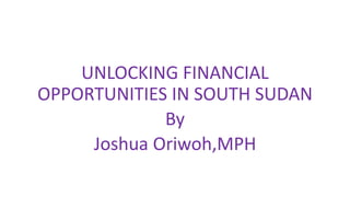 UNLOCKING FINANCIAL
OPPORTUNITIES IN SOUTH SUDAN
By
Joshua Oriwoh,MPH
 