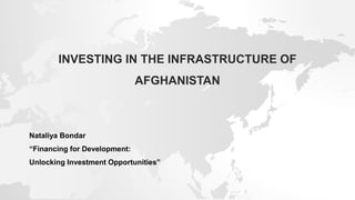 INVESTING IN THE INFRASTRUCTURE OF
AFGHANISTAN
Nataliya Bondar
“Financing for Development:
Unlocking Investment Opportunities”
 