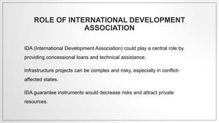 ROLE OF INTERNATIONAL DEVELOPMENT
ASSOCIATION
IDA (International Development Association) could play a central role by
providing concessional loans and technical assistance.
Infrastructure projects can be complex and risky, especially in conflict-
affected states.
IDA guarantee instruments would decrease risks and attract private
resources.
 