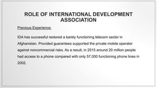 ROLE OF INTERNATIONAL DEVELOPMENT
ASSOCIATION
Previous Experience:
IDA has successful restored a barely functioning telecom sector in
Afghanistan. Provided guarantees supported the private mobile operator
against noncommercial risks. As a result, in 2015 around 20 million people
had access to a phone compared with only 57,000 functioning phone lines in
2002.
 
