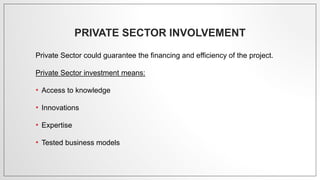 PRIVATE SECTOR INVOLVEMENT
Private Sector could guarantee the financing and efficiency of the project.
Private Sector investment means:
• Access to knowledge
• Innovations
• Expertise
• Tested business models
 