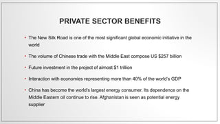 PRIVATE SECTOR BENEFITS
• The New Silk Road is one of the most significant global economic initiative in the
world
• The volume of Chinese trade with the Middle East compose US $257 billion
• Future investment in the project of almost $1 trillion
• Interaction with economies representing more than 40% of the world’s GDP
• China has become the world’s largest energy consumer. Its dependence on the
Middle Eastern oil continue to rise. Afghanistan is seen as potential energy
supplier
 