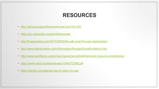 RESOURCES
• http://www.europeanfinancialreview.com/?p=355
• https://en.wikipedia.org/wiki/Afghanistan
• http://foreignpolicy.com/2015/09/02/the-silk-road-through-afghanistan/
• http://www.afghanistans.com/Information/People/SocialProblems.htm
• http://www.worldbank.org/en/topic/governance/brief/domestic-resource-mobilization
• https://www.oecd.org/site/devaeo10/44272298.pdf
• https://storify.com/selinac/role-of-mdb-s-in-oda
 