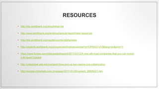 RESOURCES
• http://ida.worldbank.org/about/what-ida
• http://www.worldbank.org/en/about/annual-report/roles-resources
• http://ida.worldbank.org/results/country/afghanistan
• http://projects.worldbank.org/procurement/noticeoverview?id=OP00031215&lang=en&print=Y
• https://www.forbes.com/sites/wadeshepard/2017/03/12/8-new-silk-road-companies-that-you-can-invest-
in/#14ea473d4db9
• http://yaleglobal.yale.edu/content/china-and-us-two-visions-one-collaboration
• http://europe.chinadaily.com.cn/epaper/2017-01/20/content_28006221.htm
 