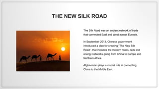THE NEW SILK ROAD
The Silk Road was an ancient network of trade
that connected East and West across Eurasia.
In September 2013, Chinese government
introduced a plan for creating “The New Silk
Road”, that includes the modern roads, rails and
energy networks going from China to Europe and
Northern Africa.
Afghanistan plays a crucial role in connecting
China to the Middle East.
 