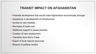TRANSIT IMPACT ON AFGHANISTAN
• Potential development that would make Afghanistan economically stronger
• Assistance in development of infrastructure
• Access to new markets
• Decrease of trade cost
• Additional support in peace process
• Creation of new employment
• Transition from Aid to Trade
• Export of local natural resources
• Reduce of political conflict
 
