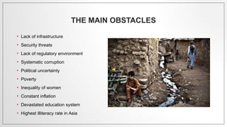 THE MAIN OBSTACLES
• Lack of infrastructure
• Security threats
• Lack of regulatory environment
• Systematic corruption
• Political uncertainty
• Poverty
• Inequality of women
• Constant inflation
• Devastated education system
• Highest illiteracy rate in Asia
 