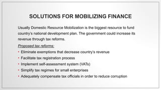 SOLUTIONS FOR MOBILIZING FINANCE
Usually Domestic Resource Mobilization is the biggest resource to fund
country’s national development plan. The government could increase its
revenue through tax reforms.
Proposed tax reforms:
• Eliminate exemptions that decrease country’s revenue
• Facilitate tax registration process
• Implement self-assessment system (VATs)
• Simplify tax regimes for small enterprises
• Adequately compensate tax officials in order to reduce corruption
 