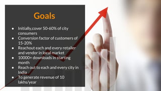 ● Initially,cover 50-60% of city
consumers
● Conversion factor of customers of
15-20%
● Reachout each and every retailer
and vendor in local market
● 10000+ downloads in starting
month
● Reach out to each and every city in
India
● To generate revenue of 10
lakhs/year
Goals
 
