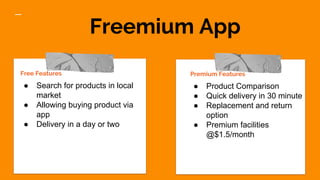 Freemium App
Free Features
● Search for products in local
market
● Allowing buying product via
app
● Delivery in a day or two
Premium Features
● Product Comparison
● Quick delivery in 30 minute
● Replacement and return
option
● Premium facilities
@$1.5/month
 