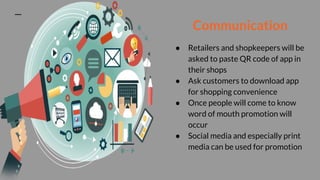Communication
● Retailers and shopkeepers will be
asked to paste QR code of app in
their shops
● Ask customers to download app
for shopping convenience
● Once people will come to know
word of mouth promotion will
occur
● Social media and especially print
media can be used for promotion
 