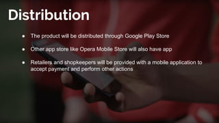 Distribution
● The product will be distributed through Google Play Store
● Other app store like Opera Mobile Store will also have app
● Retailers and shopkeepers will be provided with a mobile application to
accept payment and perform other actions
 