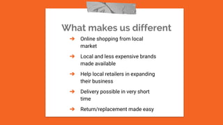 What makes us different
➔ Online shopping from local
market
➔ Local and less expensive brands
made available
➔ Help local retailers in expanding
their business
➔ Delivery possible in very short
time
➔ Return/replacement made easy
 