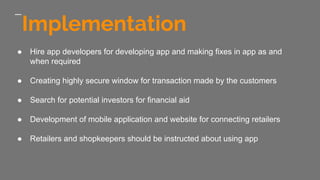 Implementation
● Hire app developers for developing app and making fixes in app as and
when required
● Creating highly secure window for transaction made by the customers
● Search for potential investors for financial aid
● Development of mobile application and website for connecting retailers
● Retailers and shopkeepers should be instructed about using app
 