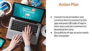 ● Connect to local retailers and
convince them to connect to this
app and paste QR code of app in
their store and ask customers to
download the same
● Do publicity of app via print media
like newspaper
Action Plan
 