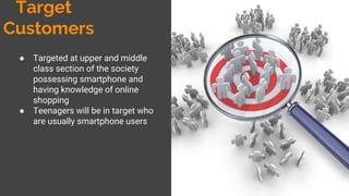 Target Customers
● Targeted at upper and middle
class section of the society
possessing smartphone and
having knowledge of online
shopping
● Teenagers will be in target who
are usually smartphone users
 