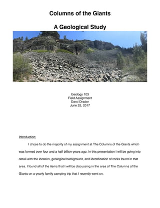 !
Introduction:!
! I chose to do the majority of my assignment at The Columns of the Giants which
was formed over four and a half billion years ago. In this presentation I will be going into
detail with the location, geological background, and identiﬁcation of rocks found in that
area. I found all of the items that I will be discussing in the area of The Columns of the
Giants on a yearly family camping trip that I recently went on. !
!
!
Columns of the Giants !
!
A Geological Study
Geology 103!
Field Assignment!
Darci Drader!
June 25, 2017
 