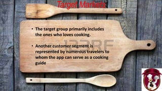 Target Markets
• The target group primarily includes
the ones who loves cooking.
• Another customer segment is
represented by numerous travelers to
whom the app can serve as a cooking
guide.
 