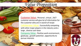 Value Proposition
Customer Value : Personal , virtual , 24/7
customer service will give lot of information for
the customer who are in search of recipe
Collaborator Value : Successfully competing
with other major players in the industry and a
large , diverse user-base
Company Value : Positive work environment ,
good pay , growth potential , opportunity to
pursue interests
 