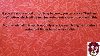 If you are not in mood or too busy to cook , you can click a “Find near
me” button which will search for restaurants closest to you with this
dish.
So, in a nutshell this app is not only a recipe search engine but also a
restaurant finder based on your dish
 