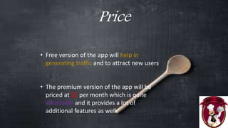 Price
• Free version of the app will help in
generating traffic and to attract new users
• The premium version of the app will be
priced at $2 per month which is quite
affordable and it provides a lot of
additional features as well
 