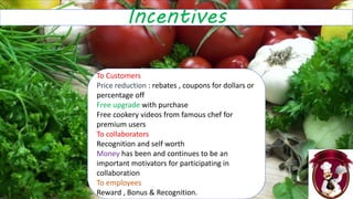 Incentives
To Customers
Price reduction : rebates , coupons for dollars or
percentage off
Free upgrade with purchase
Free cookery videos from famous chef for
premium users
To collaborators
Recognition and self worth
Money has been and continues to be an
important motivators for participating in
collaboration
To employees
Reward , Bonus & Recognition.
 