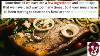 Sometime all we have are a few ingredients and one recipe
that we have used way too many times . So if your meals have
all been starting to taste oddly familiar then it’s time to spice
things up.
 