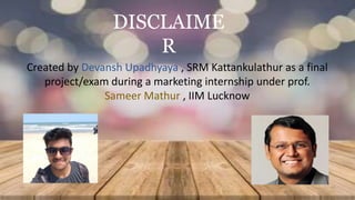 DISCLAIME
R
Created by Devansh Upadhyaya , SRM Kattankulathur as a final
project/exam during a marketing internship under prof.
Sameer Mathur , IIM Lucknow
 