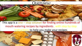Overview
This app is a one – stop solution for finding online hundreds of
mouth watering recipes by ingredients , with step by step
instructions to help you make your recipes.
 