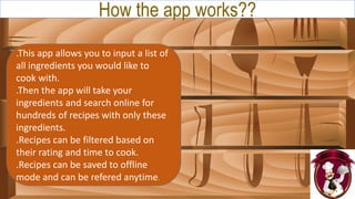 How the app works??
.This app allows you to input a list of
all ingredients you would like to
cook with.
.Then the app will take your
ingredients and search online for
hundreds of recipes with only these
ingredients.
.Recipes can be filtered based on
their rating and time to cook.
.Recipes can be saved to offline
mode and can be refered anytime.
 