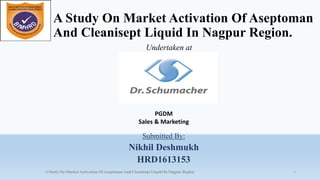 A Study On Market Activation Of Aseptoman
And Cleanisept Liquid In Nagpur Region.
Submitted By:
Nikhil Deshmukh
HRD1613153
1A Study On Market Activation Of Aseptoman And Cleanisept Liquid In Nagpur Region
Undertaken at
PGDM
Sales & Marketing
 