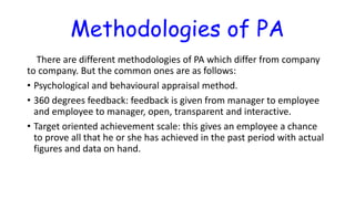 Methodologies of PA
There are different methodologies of PA which differ from company
to company. But the common ones are as follows:
• Psychological and behavioural appraisal method.
• 360 degrees feedback: feedback is given from manager to employee
and employee to manager, open, transparent and interactive.
• Target oriented achievement scale: this gives an employee a chance
to prove all that he or she has achieved in the past period with actual
figures and data on hand.
 
