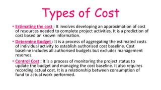Types of Cost
• Estimating the cost : It involves developing an approximation of cost
of resources needed to complete project activities. It is a prediction of
cost based on known information.
• Determine Budget : It is a process of aggregating the estimated costs
of individual activity to establish authorised cost baseline. Cost
baseline includes all authorised budgets but excludes management
reserves.
• Control Cost : It is a process of monitoring the project status to
update the budget and managing the cost baseline. It also requires
recording actual cost. It is a relationship between consumption of
fund to actual work performed.
 