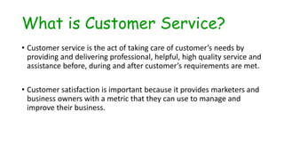 What is Customer Service?
• Customer service is the act of taking care of customer’s needs by
providing and delivering professional, helpful, high quality service and
assistance before, during and after customer’s requirements are met.
• Customer satisfaction is important because it provides marketers and
business owners with a metric that they can use to manage and
improve their business.
 