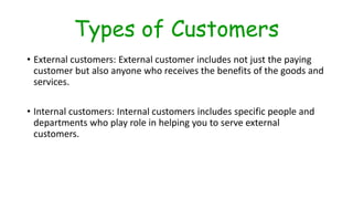 Types of Customers
• External customers: External customer includes not just the paying
customer but also anyone who receives the benefits of the goods and
services.
• Internal customers: Internal customers includes specific people and
departments who play role in helping you to serve external
customers.
 