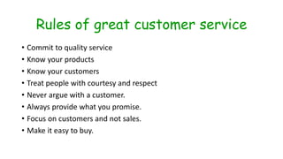 Rules of great customer service
• Commit to quality service
• Know your products
• Know your customers
• Treat people with courtesy and respect
• Never argue with a customer.
• Always provide what you promise.
• Focus on customers and not sales.
• Make it easy to buy.
 