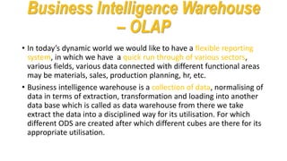 Business Intelligence Warehouse
– OLAP
• In today’s dynamic world we would like to have a flexible reporting
system, in which we have a quick run through of various sectors,
various fields, various data connected with different functional areas
may be materials, sales, production planning, hr, etc.
• Business intelligence warehouse is a collection of data, normalising of
data in terms of extraction, transformation and loading into another
data base which is called as data warehouse from there we take
extract the data into a disciplined way for its utilisation. For which
different ODS are created after which different cubes are there for its
appropriate utilisation.
 