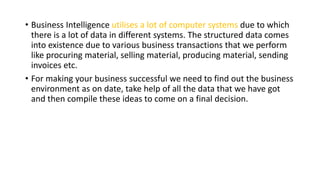 • Business Intelligence utilises a lot of computer systems due to which
there is a lot of data in different systems. The structured data comes
into existence due to various business transactions that we perform
like procuring material, selling material, producing material, sending
invoices etc.
• For making your business successful we need to find out the business
environment as on date, take help of all the data that we have got
and then compile these ideas to come on a final decision.
 
