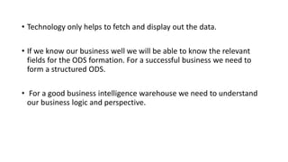 • Technology only helps to fetch and display out the data.
• If we know our business well we will be able to know the relevant
fields for the ODS formation. For a successful business we need to
form a structured ODS.
• For a good business intelligence warehouse we need to understand
our business logic and perspective.
 
